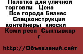 Палатка для уличной торговли › Цена ­ 6 000 - Все города Бизнес » Спецконструкции, контейнеры, киоски   . Коми респ.,Сыктывкар г.